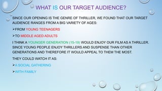 WHAT IS OUR TARGET AUDIENCE?
SINCE OUR OPENING IS THE GENRE OF THRILLER, WE FOUND THAT OUR TARGET
AUDIENCE RANGES FROM A BIG VARIETY OF AGES:
FROM YOUNG TEENAGERS
TO MIDDLE AGED ADULTS
I THINK A YOUNGER GENERATION (15-19) WOULD ENJOY OUR FILM AS A THRILLER.
SINCE YOUNG PEOPLE ENJOY THRILLERS AND SUSPENSE THAN OTHER
GENERATIONS AND THEREFORE IT WOULD APPEAL TO THEM THE MOST.
THEY COULD WATCH IT AS:
A SOCIAL GATHERING
WITH FAMILY
 