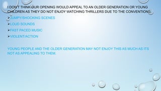 I DON’T THINK OUR OPENING WOULD APPEAL TO AN OLDER GENERATION OR YOUNG
CHILDREN AS THEY DO NOT ENJOY WATCHING THRILLERS DUE TO THE CONVENTIONS:
JUMPY/SHOCKING SCENES
LOUD SOUNDS
FAST PACED MUSIC
VIOLENT/ACTION
YOUNG PEOPLE AND THE OLDER GENERATION MAY NOT ENJOY THIS AS MUCH AS ITS
NOT AS APPEALING TO THEM.
 