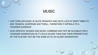 MUSIC
• OUR THRILLER MUSIC IS QUITE DRAMATIC AND GETS LOUD AT MOST TIMES TO
ADD TENSION, SUSPENSE AND THRILL, THEREFORE IT APPEALS TO A
YOUNGER AUDIENCE.
• ALSO SPECIFIC SCENES AND MUSIC COMBINED MAY NOT BE SUITABLE FOR A
YOUNGER GENERATION AS IT COULD SCARE THEM AND THEIR PERSPECTIVE
OF THE FILM MAY NOT BE THE SAME AS OF AN OLDER GENERATION.
 