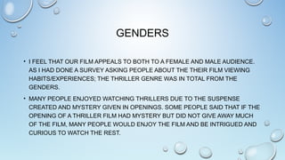 GENDERS
• I FEEL THAT OUR FILM APPEALS TO BOTH TO A FEMALE AND MALE AUDIENCE.
AS I HAD DONE A SURVEY ASKING PEOPLE ABOUT THE THEIR FILM VIEWING
HABITS/EXPERIENCES; THE THRILLER GENRE WAS IN TOTAL FROM THE
GENDERS.
• MANY PEOPLE ENJOYED WATCHING THRILLERS DUE TO THE SUSPENSE
CREATED AND MYSTERY GIVEN IN OPENINGS. SOME PEOPLE SAID THAT IF THE
OPENING OF A THRILLER FILM HAD MYSTERY BUT DID NOT GIVE AWAY MUCH
OF THE FILM, MANY PEOPLE WOULD ENJOY THE FILM AND BE INTRIGUED AND
CURIOUS TO WATCH THE REST.
 