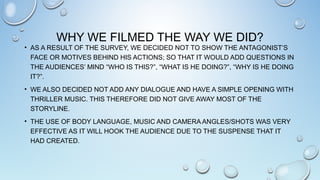 WHY WE FILMED THE WAY WE DID?
• AS A RESULT OF THE SURVEY, WE DECIDED NOT TO SHOW THE ANTAGONIST’S
FACE OR MOTIVES BEHIND HIS ACTIONS; SO THAT IT WOULD ADD QUESTIONS IN
THE AUDIENCES’ MIND “WHO IS THIS?”, “WHAT IS HE DOING?”, “WHY IS HE DOING
IT?”.
• WE ALSO DECIDED NOT ADD ANY DIALOGUE AND HAVE A SIMPLE OPENING WITH
THRILLER MUSIC. THIS THEREFORE DID NOT GIVE AWAY MOST OF THE
STORYLINE.
• THE USE OF BODY LANGUAGE, MUSIC AND CAMERA ANGLES/SHOTS WAS VERY
EFFECTIVE AS IT WILL HOOK THE AUDIENCE DUE TO THE SUSPENSE THAT IT
HAD CREATED.
 