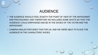 AUDIENCE
• THE AUDIENCE SHOULD FEEL IN BOTH THE POINT OF VIEW OF THE ANTAGONIST
AND PROTAGONIST, AND THEREFORE WE INCLUDED SOME SHOTS SO THAT THE
AUDIENCE COULD EMPHASISE AND BE IN THE SHOES OF THE VICTIM AND THE
ANTAGONIST.
• CAMERA ANGLES PROVIDED THIS FOR US, AND WE WERE ABLE TO PLACE THE
AUDIENCE IN THE CHARACTERS’ SHOES.
 