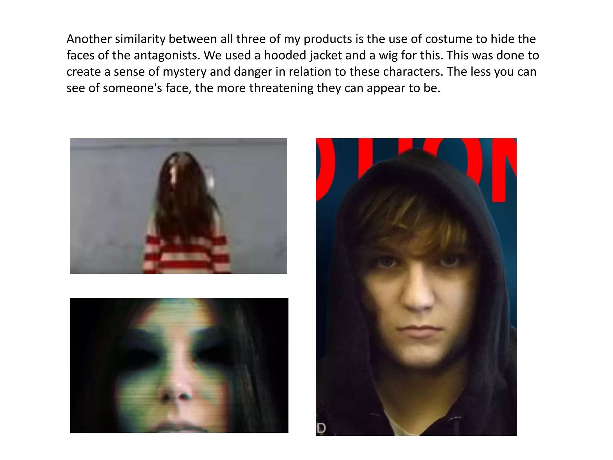 Another similarity between all three of my products is the use of costume to hide the
faces of the antagonists. We used a hooded jacket and a wig for this. This was done to
create a sense of mystery and danger in relation to these characters. The less you can
see of someone's face, the more threatening they can appear to be.
 