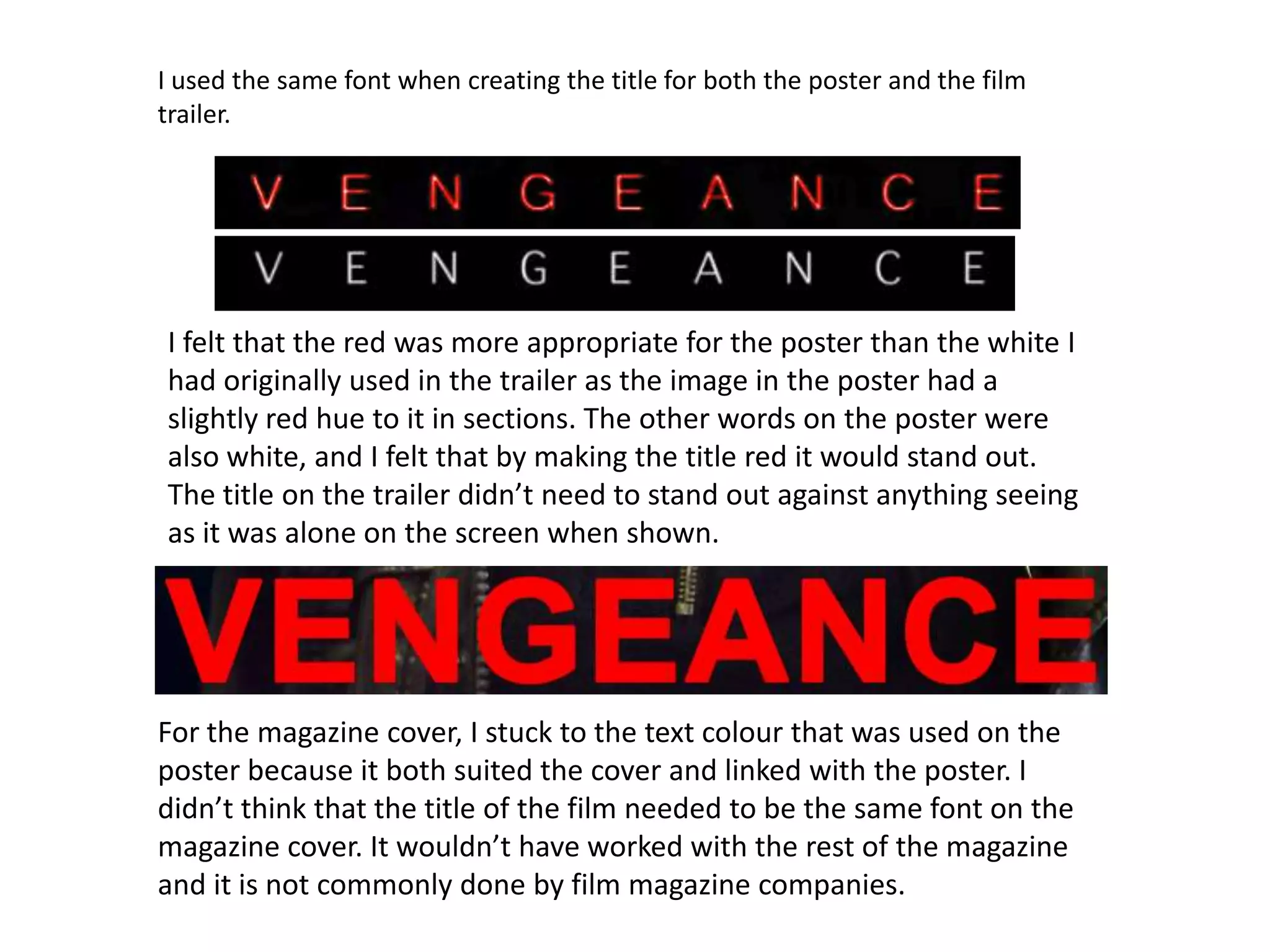 I used the same font when creating the title for both the poster and the film
trailer.




I felt that the red was more appropriate for the poster than the white I
had originally used in the trailer as the image in the poster had a
slightly red hue to it in sections. The other words on the poster were
also white, and I felt that by making the title red it would stand out.
The title on the trailer didn’t need to stand out against anything seeing
as it was alone on the screen when shown.




For the magazine cover, I stuck to the text colour that was used on the
poster because it both suited the cover and linked with the poster. I
didn’t think that the title of the film needed to be the same font on the
magazine cover. It wouldn’t have worked with the rest of the magazine
and it is not commonly done by film magazine companies.
 