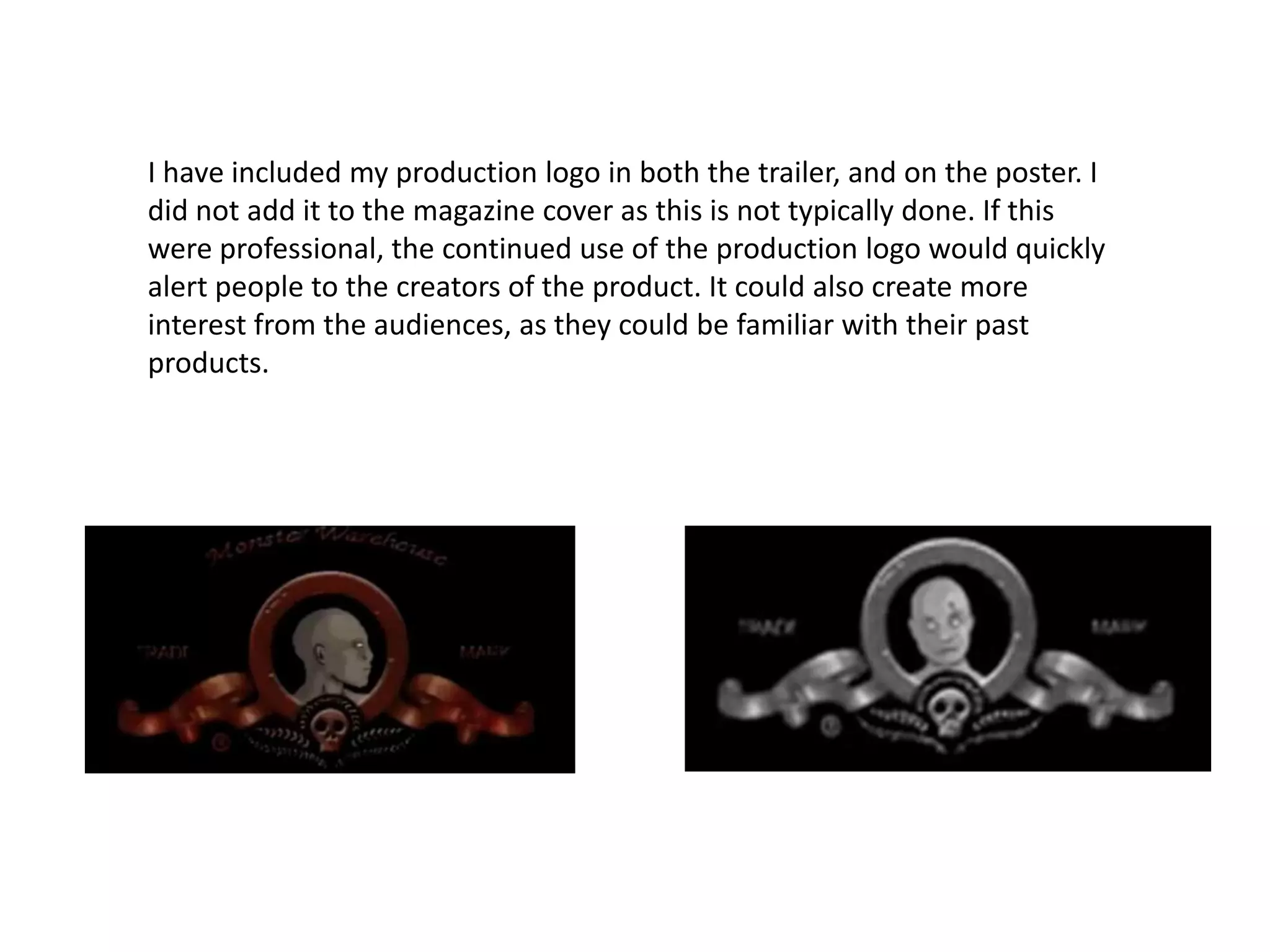 I have included my production logo in both the trailer, and on the poster. I
did not add it to the magazine cover as this is not typically done. If this
were professional, the continued use of the production logo would quickly
alert people to the creators of the product. It could also create more
interest from the audiences, as they could be familiar with their past
products.
 