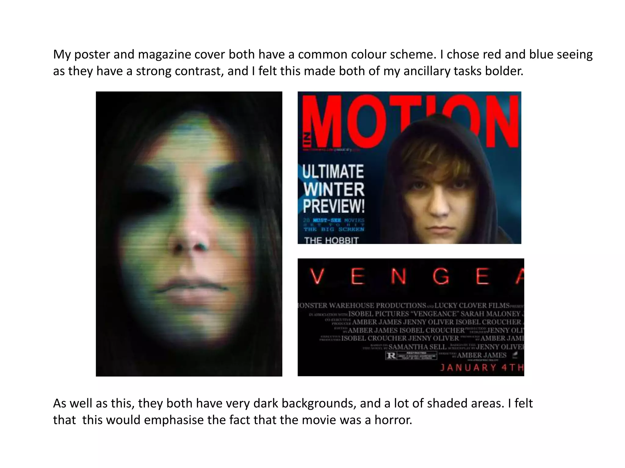 My poster and magazine cover both have a common colour scheme. I chose red and blue seeing
as they have a strong contrast, and I felt this made both of my ancillary tasks bolder.




As well as this, they both have very dark backgrounds, and a lot of shaded areas. I felt
that this would emphasise the fact that the movie was a horror.
 