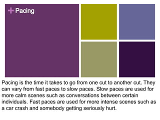 +
Pacing is the time it takes to go from one cut to another cut. They
can vary from fast paces to slow paces. Slow paces are used for
more calm scenes such as conversations between certain
individuals. Fast paces are used for more intense scenes such as
a car crash and somebody getting seriously hurt.
 