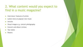 2. What content would you expect to
find in a music magazine?
 Interviews/ features of artists
 Latest news on popular new music
 Articles
 Visual images e.g. concert photography
 Concert and album reviews
 Tour dates
 Posters
 