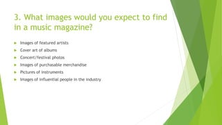 3. What images would you expect to find
in a music magazine?
 Images of featured artists
 Cover art of albums
 Concert/festival photos
 Images of purchasable merchandise
 Pictures of instruments
 Images of influential people in the industry
 