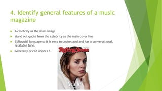 4. Identify general features of a music
magazine
 A celebrity as the main image
 stand out quote from the celebrity as the main cover line
 Colloquial language so it is easy to understand and has a conversational,
relatable tone.
 Generally priced under £5
 
