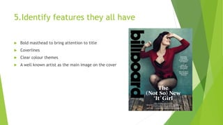 5.Identify features they all have
 Bold masthead to bring attention to title
 Coverlines
 Clear colour themes
 A well known artist as the main image on the cover
 