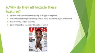 6.Why do they all include these
features?
 Because they conform to the stylings of a typical magazine
 These features help give the magazine an easily accessible layout and format
 Brand Identity (colour schemes)
 Cover lines entice readers with enclosed stories
 