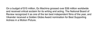 On a budget of $15 million, Ex Machina grossed over $36 million worldwide
and received critical acclaim for its writing and acting. The National Board of
Review recognized it as one of the ten best independent films of the year, and
Vikander received a Golden Globe Award nomination for Best Supporting
Actress in a Motion Picture.
 