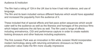 Audience & Institution
The film had a rating of 12A in the UK due to how it had mild violence, and use of
language.
The film and its team included various different features which would have appealed
and increased the popularity from the audience of it.
These included that of special effects and fast pace action sequences which would
cater well to the audience as well as the likeness and homages of the previous films
which helped welcome the old fans as well. The film used a range of effects
including animatronics, CGI and performance capture in order to create realistic
looking dinosaurs and other features including explosions.
The first Jurassic Park was an innovation in film while Jurassic World incorporates
modern technology along with returning animatronic dinosaurs so that the
production value make the film more visually impressive
 