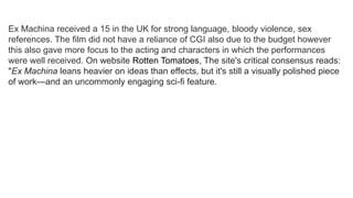 Ex Machina received a 15 in the UK for strong language, bloody violence, sex
references. The film did not have a reliance of CGI also due to the budget however
this also gave more focus to the acting and characters in which the performances
were well received. On website Rotten Tomatoes, The site's critical consensus reads:
"Ex Machina leans heavier on ideas than effects, but it's still a visually polished piece
of work—and an uncommonly engaging sci-fi feature.
 
