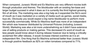 When compared, Jurassic World and Ex Machina are very different movies both
through production and themes. The blockbuster with an existing fan-base and
larger budget succeed in what it does as it is currently the third highest grossing
film of all time. The marketing was also a big help as it expanded the film's word
of mouth as it was marketed on a variety of media such as games, social media,
toys etc. Obviously you would expect a big name blockbuster to perform more
successfully commercially. While Ex Machina itself was more of an independent
film which was however distributed by Universal Pictures (including Jurassic
World). Marketing was also a lot more underwhelming as it didn't have extensive
use of selling products or making games. This decreased it's word of mouth as
less people would know about it during release however due to being a critically
acclaimed film after release, it would increase interest overtime as it is an
independent film. One thing that Ex Machina achieved better than Jurassic World
is through positive feedback as 92% on rotten tomatoes compared to 71%.
 