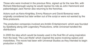 Those who were involved in the previous films, signed up for the new film, with
Richard Attenborough saying he would reprise his role as John Hammond and
paleontologist Jack Horner also returning to the franchise.
Actors such as Keira Knightley, Emmy Rossum and David Boreanaz were
originally considered but later written out of the script or were not wanted by the
films producers.
The production companies involved are Amblin Entertainment- which was founded
by Spielberg along with Legendary Productions, while Universal handled the
distributions
In 2005 the idea which would be loosely used in the final film of using inspiration
from the book ‘The Lost World’ which inspired the scene involving raptors and
motorbikes. The movie had been with Universal Studios as they intended to begin
production in 2004.
 