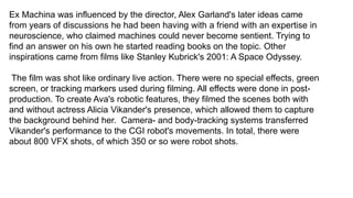Ex Machina was influenced by the director, Alex Garland's later ideas came
from years of discussions he had been having with a friend with an expertise in
neuroscience, who claimed machines could never become sentient. Trying to
find an answer on his own he started reading books on the topic. Other
inspirations came from films like Stanley Kubrick's 2001: A Space Odyssey.​
The film was shot like ordinary live action. There were no special effects, green
screen, or tracking markers used during filming. All effects were done in post-
production. To create Ava's robotic features, they filmed the scenes both with
and without actress Alicia Vikander's presence, which allowed them to capture
the background behind her. Camera- and body-tracking systems transferred
Vikander's performance to the CGI robot's movements. In total, there were
about 800 VFX shots, of which 350 or so were robot shots.​
 