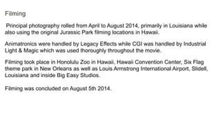 Filming
Principal photography rolled from April to August 2014, primarily in Louisiana while
also using the original Jurassic Park filming locations in Hawaii.
Animatronics were handled by Legacy Effects while CGI was handled by Industrial
Light & Magic which was used thoroughly throughout the movie.
Filming took place in Honolulu Zoo in Hawaii, Hawaii Convention Center, Six Flag
theme park in New Orleans as well as Louis Armstrong International Airport, Slidell,
Louisiana and inside Big Easy Studios.
Filming was concluded on August 5th 2014.
 