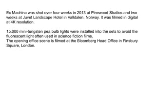 Ex Machina was shot over four weeks in 2013 at Pinewood Studios and two
weeks at Juvet Landscape Hotel in Valldalen, Norway. It was filmed in digital
at 4K resolution.
15,000 mini-tungsten pea bulb lights were installed into the sets to avoid the
fluorescent light often used in science fiction films.
The opening office scene is filmed at the Bloomberg Head Office in Finsbury
Square, London.
 