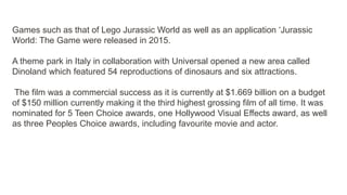 Games such as that of Lego Jurassic World as well as an application ‘Jurassic
World: The Game were released in 2015.
A theme park in Italy in collaboration with Universal opened a new area called
Dinoland which featured 54 reproductions of dinosaurs and six attractions.
The film was a commercial success as it is currently at $1.669 billion on a budget
of $150 million currently making it the third highest grossing film of all time. It was
nominated for 5 Teen Choice awards, one Hollywood Visual Effects award, as well
as three Peoples Choice awards, including favourite movie and actor.
 