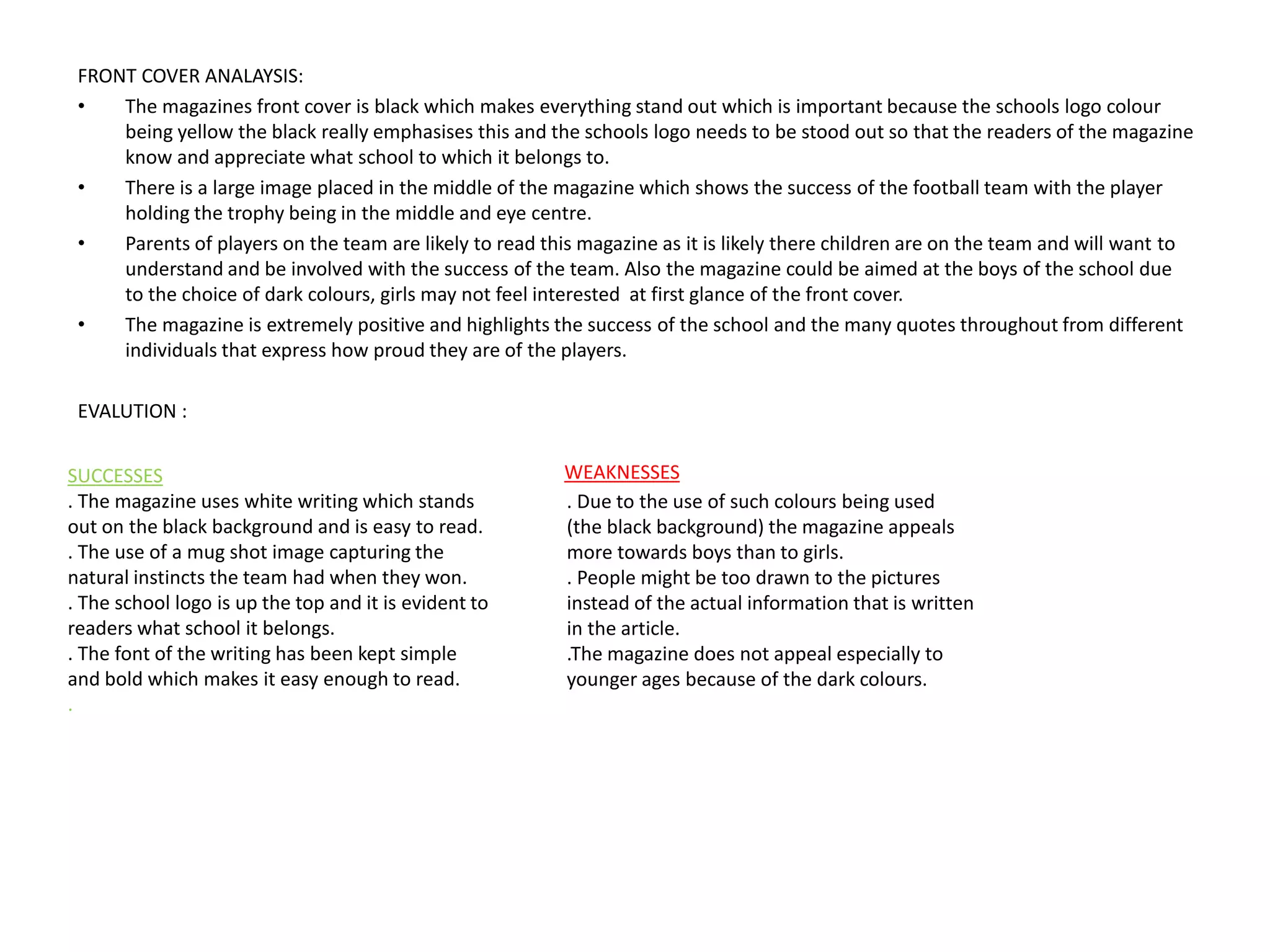 FRONT COVER ANALAYSIS:
• The magazines front cover is black which makes everything stand out which is important because the schools logo colour
being yellow the black really emphasises this and the schools logo needs to be stood out so that the readers of the magazine
know and appreciate what school to which it belongs to.
• There is a large image placed in the middle of the magazine which shows the success of the football team with the player
holding the trophy being in the middle and eye centre.
• Parents of players on the team are likely to read this magazine as it is likely there children are on the team and will want to
understand and be involved with the success of the team. Also the magazine could be aimed at the boys of the school due
to the choice of dark colours, girls may not feel interested at first glance of the front cover.
• The magazine is extremely positive and highlights the success of the school and the many quotes throughout from different
individuals that express how proud they are of the players.
EVALUTION :
SUCCESSES
. The magazine uses white writing which stands
out on the black background and is easy to read.
. The use of a mug shot image capturing the
natural instincts the team had when they won.
. The school logo is up the top and it is evident to
readers what school it belongs.
. The font of the writing has been kept simple
and bold which makes it easy enough to read.
.
WEAKNESSES
. Due to the use of such colours being used
(the black background) the magazine appeals
more towards boys than to girls.
. People might be too drawn to the pictures
instead of the actual information that is written
in the article.
.The magazine does not appeal especially to
younger ages because of the dark colours.
 