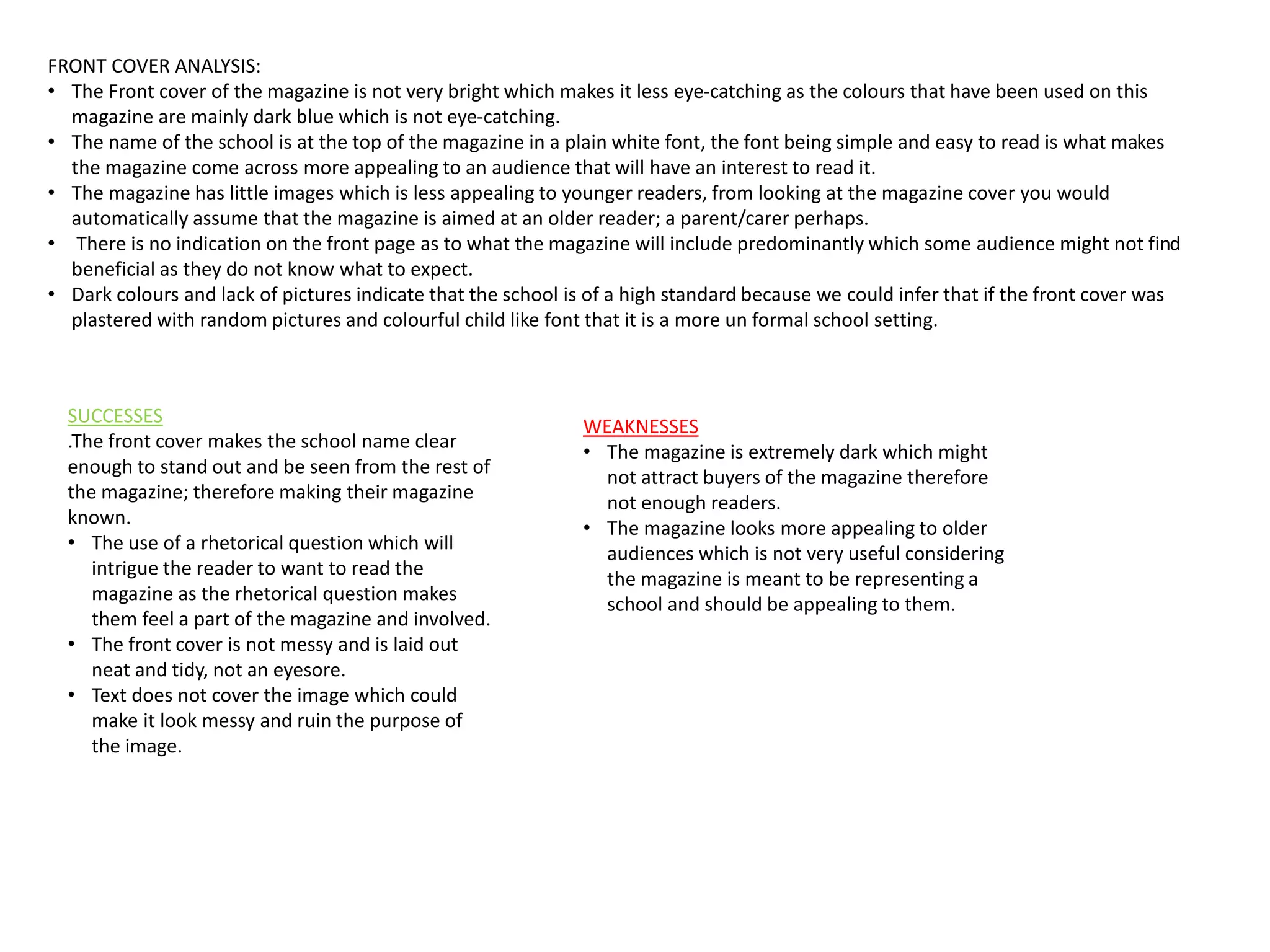 FRONT COVER ANALYSIS:
• The Front cover of the magazine is not very bright which makes it less eye-catching as the colours that have been used on this
magazine are mainly dark blue which is not eye-catching.
• The name of the school is at the top of the magazine in a plain white font, the font being simple and easy to read is what makes
the magazine come across more appealing to an audience that will have an interest to read it.
• The magazine has little images which is less appealing to younger readers, from looking at the magazine cover you would
automatically assume that the magazine is aimed at an older reader; a parent/carer perhaps.
• There is no indication on the front page as to what the magazine will include predominantly which some audience might not find
beneficial as they do not know what to expect.
• Dark colours and lack of pictures indicate that the school is of a high standard because we could infer that if the front cover was
plastered with random pictures and colourful child like font that it is a more un formal school setting.
SUCCESSES
.The front cover makes the school name clear
enough to stand out and be seen from the rest of
the magazine; therefore making their magazine
known.
• The use of a rhetorical question which will
intrigue the reader to want to read the
magazine as the rhetorical question makes
them feel a part of the magazine and involved.
• The front cover is not messy and is laid out
neat and tidy, not an eyesore.
• Text does not cover the image which could
make it look messy and ruin the purpose of
the image.
WEAKNESSES
• The magazine is extremely dark which might
not attract buyers of the magazine therefore
not enough readers.
• The magazine looks more appealing to older
audiences which is not very useful considering
the magazine is meant to be representing a
school and should be appealing to them.
 