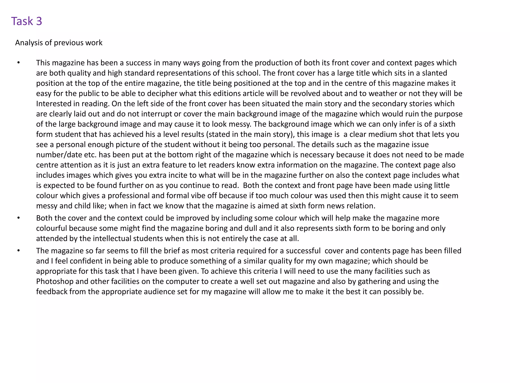 • This magazine has been a success in many ways going from the production of both its front cover and context pages which
are both quality and high standard representations of this school. The front cover has a large title which sits in a slanted
position at the top of the entire magazine, the title being positioned at the top and in the centre of this magazine makes it
easy for the public to be able to decipher what this editions article will be revolved about and to weather or not they will be
Interested in reading. On the left side of the front cover has been situated the main story and the secondary stories which
are clearly laid out and do not interrupt or cover the main background image of the magazine which would ruin the purpose
of the large background image and may cause it to look messy. The background image which we can only infer is of a sixth
form student that has achieved his a level results (stated in the main story), this image is a clear medium shot that lets you
see a personal enough picture of the student without it being too personal. The details such as the magazine issue
number/date etc. has been put at the bottom right of the magazine which is necessary because it does not need to be made
centre attention as it is just an extra feature to let readers know extra information on the magazine. The context page also
includes images which gives you extra incite to what will be in the magazine further on also the context page includes what
is expected to be found further on as you continue to read. Both the context and front page have been made using little
colour which gives a professional and formal vibe off because if too much colour was used then this might cause it to seem
messy and child like; when in fact we know that the magazine is aimed at sixth form news relation.
• Both the cover and the context could be improved by including some colour which will help make the magazine more
colourful because some might find the magazine boring and dull and it also represents sixth form to be boring and only
attended by the intellectual students when this is not entirely the case at all.
• The magazine so far seems to fill the brief as most criteria required for a successful cover and contents page has been filled
and I feel confident in being able to produce something of a similar quality for my own magazine; which should be
appropriate for this task that I have been given. To achieve this criteria I will need to use the many facilities such as
Photoshop and other facilities on the computer to create a well set out magazine and also by gathering and using the
feedback from the appropriate audience set for my magazine will allow me to make it the best it can possibly be.
Task 3
Analysis of previous work
 