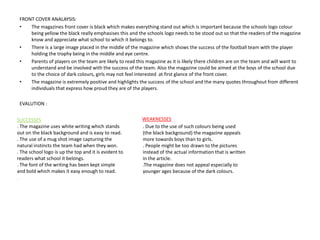 FRONT COVER ANALAYSIS:
• The magazines front cover is black which makes everything stand out which is important because the schools logo colour
being yellow the black really emphasises this and the schools logo needs to be stood out so that the readers of the magazine
know and appreciate what school to which it belongs to.
• There is a large image placed in the middle of the magazine which shows the success of the football team with the player
holding the trophy being in the middle and eye centre.
• Parents of players on the team are likely to read this magazine as it is likely there children are on the team and will want to
understand and be involved with the success of the team. Also the magazine could be aimed at the boys of the school due
to the choice of dark colours, girls may not feel interested at first glance of the front cover.
• The magazine is extremely positive and highlights the success of the school and the many quotes throughout from different
individuals that express how proud they are of the players.
EVALUTION :
SUCCESSES
. The magazine uses white writing which stands
out on the black background and is easy to read.
. The use of a mug shot image capturing the
natural instincts the team had when they won.
. The school logo is up the top and it is evident to
readers what school it belongs.
. The font of the writing has been kept simple
and bold which makes it easy enough to read.
.
WEAKNESSES
. Due to the use of such colours being used
(the black background) the magazine appeals
more towards boys than to girls.
. People might be too drawn to the pictures
instead of the actual information that is written
in the article.
.The magazine does not appeal especially to
younger ages because of the dark colours.
 