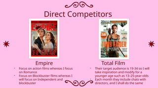 Direct Competitors
- Their target audience is 19-34 so I will
take inspiration and modify for a
younger age such as 13–25-year-olds
- Each month they include chats with
directors, and I shall do the same
- Focus on action films whereas I focus
on Romance
- Focus on Blockbuster films whereas I
will focus on Independent and
blockbuster
Empire Total Film
 