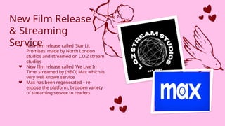 New Film Release
& Streaming
Service
❤ New film release called ‘Star Lit
Promises’ made by North London
studios and streamed on L.O.Z stream
studios
❤ New film release called ‘We Live In
Time’ streamed by (HBO) Max which is
very well known service
❤ Max has been regenerated – re-
expose the platform, broaden variety
of streaming service to readers
 