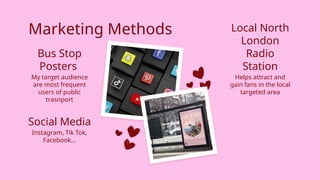 Marketing Methods
My target audience
are most frequent
users of public
trasnport
Helps attract and
gain fans in the local
targeted area
Instagram, Tik Tok,
Facebook…
Bus Stop
Posters
Social Media
Local North
London
Radio
Station
 