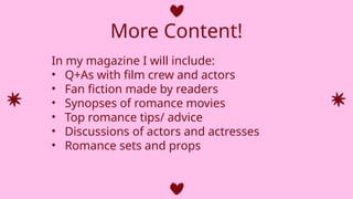 More Content!
In my magazine I will include:
• Q+As with film crew and actors
• Fan fiction made by readers
• Synopses of romance movies
• Top romance tips/ advice
• Discussions of actors and actresses
• Romance sets and props
 