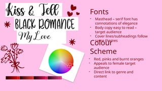 - Masthead – serif font has
connotations of elegance
- Body copy easy to read –
target audience
- Cover lines/subheadings follow
same themes
Fonts
Colour
Scheme
- Red, pinks and burnt oranges
- Appeals to female target
audience
- Direct link to genre and
content
 