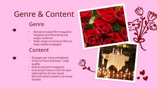 Genre & Content
- Romance based film magazine
- Targeted and favored by my
target audience
- Wide range of romance films to
keep readers engaged
- 40 pages per issue and glossy
finish on front and back – high
quality
- Online and print magazine
- Cost £4 per issue or £24 for year
subscription (£2 per issue)
- QR code where readers can leave
reviews
Genre
Content
 