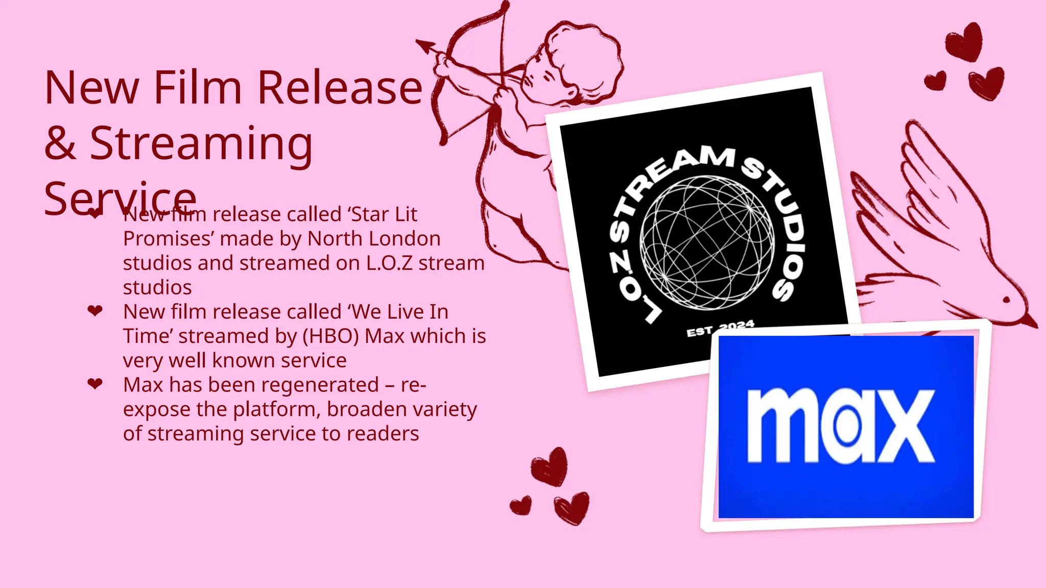 New Film Release
& Streaming
Service
❤ New film release called ‘Star Lit
Promises’ made by North London
studios and streamed on L.O.Z stream
studios
❤ New film release called ‘We Live In
Time’ streamed by (HBO) Max which is
very well known service
❤ Max has been regenerated – re-
expose the platform, broaden variety
of streaming service to readers
 