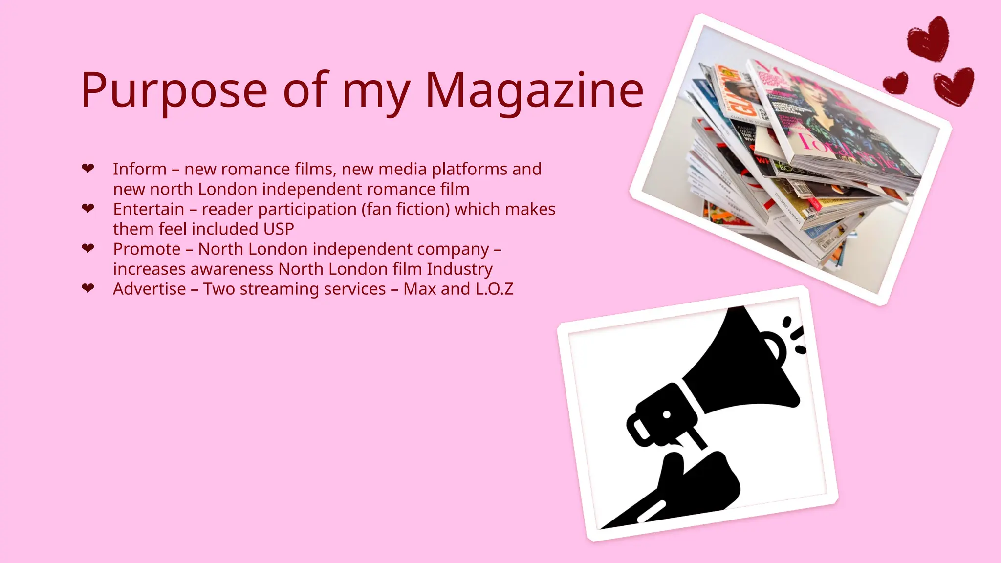 Purpose of my Magazine
❤ Inform – new romance films, new media platforms and
new north London independent romance film
❤ Entertain – reader participation (fan fiction) which makes
them feel included USP
❤ Promote – North London independent company –
increases awareness North London film Industry
❤ Advertise – Two streaming services – Max and L.O.Z
 