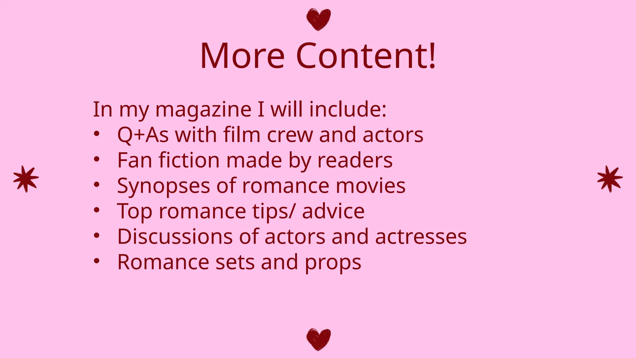 More Content!
In my magazine I will include:
• Q+As with film crew and actors
• Fan fiction made by readers
• Synopses of romance movies
• Top romance tips/ advice
• Discussions of actors and actresses
• Romance sets and props
 