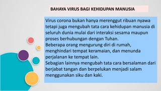 BAHAYA VIRUS BAGI KEHIDUPAN MANUSIA
Virus corona bukan hanya merenggut ribuan nyawa
tetapi juga mengubah tata cara kehidupan manusia di
seluruh dunia mulai dari interaksi sesama maupun
proses berhubungan dengan Tuhan.
Beberapa orang mengurung diri di rumah,
menghindari tempat keramaian, dan menunda
perjalanan ke tempat lain.
Sebagian lainnya mengubah tata cara bersalaman dari
berjabat tangan dan berpelukan menjadi salam
menggunakan siku dan kaki.
 