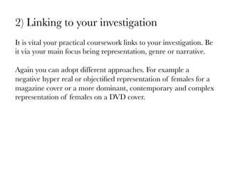 2) Linking to your investigation

It is vital your practical coursework links to your investigation. Be
it via your main focus being representation, genre or narrative. 

Again you can adopt different approaches. For example a
negative hyper real or objectiﬁed representation of females for a
magazine cover or a more dominant, contemporary and complex
representation of females on a DVD cover. 

 