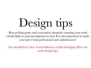 Design tips
Researching genre and convention alongside ensuring your work
clearly links to your investigation is vital. It is also important to make
your piece look professional and sophisiticated.

You should have clear visual inﬂuences whilst desinging. Here are
some design tips.

 