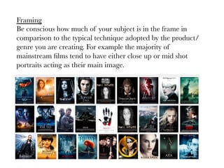Framing
Be conscious how much of your subject is in the frame in
comparison to the typical technique adopted by the product/
genre you are creating. For example the majority of
mainstream ﬁlms tend to have either close up or mid shot
portraits acting as their main image.

 