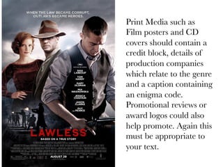 Print Media such as
Film posters and CD
covers should contain a
credit block, details of
production companies
which relate to the genre
and a caption containing
an enigma code.
Promotional reviews or
award logos could also
help promote. Again this
must be appropriate to
your text.

 