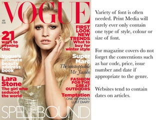Variety of font is often
needed. Print Media will
rarely ever only contain
one type of style, colour or
size of font.

For magazine covers do not
forget the conventions such
as bar code, price, issue
number and date if
appropriate to the genre.

Websites tend to contain
dates on articles.

 