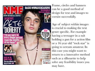 Frame, circles and banners
can be a good method of
design for text and images to
coexist successfully.

Age of subject within images
is crucial to making the text
genre speciﬁc. For example
having a teenager in a suit
holding a gun for a action ﬁlm
or a 16 year old “rock star” is
going to scream amateur. In
this case you might want to
return to a innovative method
such as a silhouette to help
solve any feasibility issues you
may have.

 