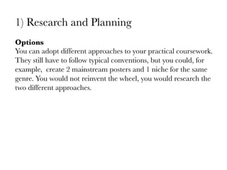 1)  Research and Planning

Options
You can adopt different approaches to your practical coursework.
They still have to follow typical conventions, but you could, for
example, create 2 mainstream posters and 1 niche for the same
genre. You would not reinvent the wheel, you would research the
two different approaches.

 