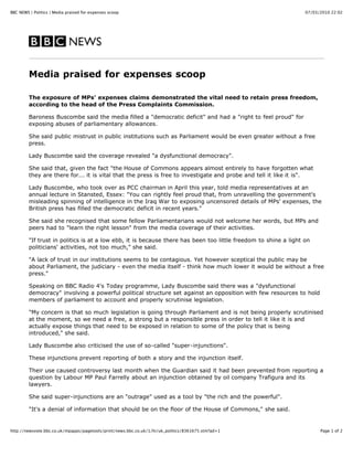 BBC NEWS | Politics | Media praised for expenses scoop                                                           07/03/2010 22:02




         Media praised for expenses scoop

         The exposure of MPs' expenses claims demonstrated the vital need to retain press freedom,
         according to the head of the Press Complaints Commission.

         Baroness Buscombe said the media filled a "democratic deficit" and had a "right to feel proud" for
         exposing abuses of parliamentary allowances.

         She said public mistrust in public institutions such as Parliament would be even greater without a free
         press.

         Lady Buscombe said the coverage revealed "a dysfunctional democracy".

         She said that, given the fact "the House of Commons appears almost entirely to have forgotten what
         they are there for... it is vital that the press is free to investigate and probe and tell it like it is".

         Lady Buscombe, who took over as PCC chairman in April this year, told media representatives at an
         annual lecture in Stansted, Essex: "You can rightly feel proud that, from unravelling the government's
         misleading spinning of intelligence in the Iraq War to exposing uncensored details of MPs' expenses, the
         British press has filled the democratic deficit in recent years."

         She said she recognised that some fellow Parliamentarians would not welcome her words, but MPs and
         peers had to "learn the right lesson" from the media coverage of their activities.

         "If trust in politics is at a low ebb, it is because there has been too little freedom to shine a light on
         politicians' activities, not too much," she said.

         "A lack of trust in our institutions seems to be contagious. Yet however sceptical the public may be
         about Parliament, the judiciary - even the media itself - think how much lower it would be without a free
         press."

         Speaking on BBC Radio 4's Today programme, Lady Buscombe said there was a "dysfunctional
         democracy" involving a powerful political structure set against an opposition with few resources to hold
         members of parliament to account and properly scrutinise legislation.

         "My concern is that so much legislation is going through Parliament and is not being properly scrutinised
         at the moment, so we need a free, a strong but a responsible press in order to tell it like it is and
         actually expose things that need to be exposed in relation to some of the policy that is being
         introduced," she said.

         Lady Buscombe also criticised the use of so-called "super-injunctions".

         These injunctions prevent reporting of both a story and the injunction itself.

         Their use caused controversy last month when the Guardian said it had been prevented from reporting a
         question by Labour MP Paul Farrelly about an injunction obtained by oil company Trafigura and its
         lawyers.

         She said super-injunctions are an "outrage" used as a tool by "the rich and the powerful".

         "It's a denial of information that should be on the floor of the House of Commons," she said.


http://newsvote.bbc.co.uk/mpapps/pagetools/print/news.bbc.co.uk/1/hi/uk_politics/8361675.stm?ad=1                      Page 1 of 2
 