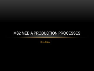 Dom Aitken
MS2 MEDIA PRODUCTION PROCESSES
 