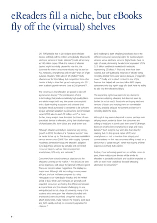 eReaders fill a niche, but eBooks
fly off the (virtual) shelves

      DTT TMT predicts that in 2010 stand-alone eReader                  One challenge to both eReaders and eBooks lies in the
      devices will likely sell five million units globally. Meanwhile,   different consumer ownership rights for traditional print
      electronic versions of books (eBooks33) could sell as many         versions versus electronic versions. Digital books have no
      as 100 million copies. While the makers of eReader                 right of resale, eliminating the electronic equivalent of the
      devices might be initially pleased to hear this, the               $2.5 billion used-book market (with textbooks
      downside for them is that more eBooks may be read on               representing $2 billion).43 That said, there have been
      PCs, netbooks, smartphones and netTabs34 than on single-           isolated, but well-publicized, instances of eBooks being
      purpose eReaders. With sales of $1.5 billion35 likely,             remotely deleted from users’ devices because of copyright
      eReaders are far from failing, but competition from other          issues.44 Finally, and in direct contrast to one of the
      devices is likely to slow their growth rate going into 2011,       features that helped sell over two billion MP3 players,
      even as eBook growth remains close to 200 percent.36               consumers who buy a print copy of a book have no ability
                                                                         to add it to their electronic library.
      The consensus is that eReaders are poised to take off
      as consumer devices.37 The combination of eInk                     The ownership rights issue seems to be a barrier to
      (a technology that produces relatively high-quality black-         consumers adopting eReaders, but does not seem to
      and-white images with very low-power consumption)                  bother (or not as much) those who are buying electronic
      with a book-retailing ecosystem and software (that                 versions of books and reading them on non-eReader
      facilitates eBook purchases) is considered to be sufficient        devices, probably because the content provider can’t
      to spur significant adoption by consumers. Some forecasts          remotely delete the book.
      expect 2010 sales to reach 10 million units38 or more.
      Further, many analysts have dismissed the threat of non-           Although it may seem suboptimal to some, perhaps even
      specialized devices to eReaders, citing their disadvantages        defying reason, evidence shows that consumers are
      of short battery life, form factor, and small screen size.         willing to read (and in some cases even write45) full-length
                                                                         books on small-screen smartphones or large and heavy
      Although eReaders are likely to experience very strong             laptops.46 Each extreme may seem less than ideal for
      growth in 2010, the claim of a “breakout success” may              reading, but it is the general nature of PCs and
      be harder to live up to. The devices have been available in        smartphones — not to mention their ubiquity and
      various versions since 2004.39 But with roughly 1 percent          connectedness — that has consumers willing to read on a
      household penetration today, the eReader’s adoption                device that is “good enough” rather than buying another
      curve lags those achieved by portable and connected                expensive and fairly bulky device.
      consumer devices, such as Internet-connected
      smartphones, GPS units, and netbooks.40                            Further, if our technology prediction on netTabs comes to
                                                                         pass, these multipurpose devices will be similar to
      Consumers have voiced numerous objections to the                   eReaders in portability and cost, and could be expected to
      eReaders currently on the market.41 The devices are seen           offer an even more credible or desirable eReading
      as too expensive, well above the optimal $199 price point.         alternative to consumers.47
      There are concerns about ruggedness. The display is a
      major issue. Although eInk technology is more power-
      efficient, the look has been compared to a dirty
      newspaper. It can’t yet display in color, and the refresh
      speed is slow. While user interfaces are generally well
      regarded, consumers are finding the differences between
      a physical book and the eReader challenging. In one
      well-publicized test at a large US university, many of the
      students who were given free eReaders (bundled with
      e-textbooks) were dissatisfied, citing their inability to
      attach sticky notes, make notes in the margins, scroll back
      and forth rapidly, and rely on consistent pagination for
      citations.42



8
 