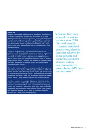 Bottom line
Magazine and newspaper publishers may be serendipitous beneficiaries of         “eReaders have been
the growth of the eReader. Although most devices focus on the book
applications, subscriber revenues for other print content may have potential     available in various
if enough consumers get used to reading — and paying for — content on
their electronic devices. One challenge of getting online subscriptions has
                                                                                 versions since 2004.
been the sometimes complex payment process. Partnering with a single             But with roughly
central clearing house, whether an app store or e-commerce portal, could
remove that barrier.                                                             1 percent household
The success of eBooks poses a potential challenge for authors and
                                                                                 penetration, adoption
publishers as well. Although eBooks are easy to purchase, the low price for      lags that achieved by
the average title suggests that the economic model is changing. The
amount left for content creators and publishers on a $9.99 sales price is        other portable and
likely to be much lower than in the past.48 Lower price points are not new
in the publishing industry,49 but these have tended to be restricted to a few
                                                                                 connected consumer
best-sellers, not hundreds of thousands of titles. New revenue-sharing           devices, such as
models are probably necessary.
                                                                                 internet-connected
The recorded music industry has been badly damaged by the emergence of
digitized music, music players, and the piracy that has followed. Yet the CD
                                                                                 smartphones, GPS units
remains attractive, in part, because purchasers buy the right to make a copy     and netbooks.”
for personal use for their own MP3 player. If those who bought print books
or magazines were given a similar right to download content to an eReader,
or other devices, it would likely help maintain sales of the physical copy.

As with any transition from analog to digital, piracy is a risk. So far, the
problem has not been significant, but there is cause for concern. A recent
best-seller saw hundreds of illegal copies available for downloading, only
minutes after publication.50 The solution, tighter digital rights management
software and devices supporting fewer publishing formats, could cause its
own problems of potential “lock-in” issues for consumers, dissuading
purchases until a single unified standard emerges.51




                                                                                            Media Predictions 2010   9
 
